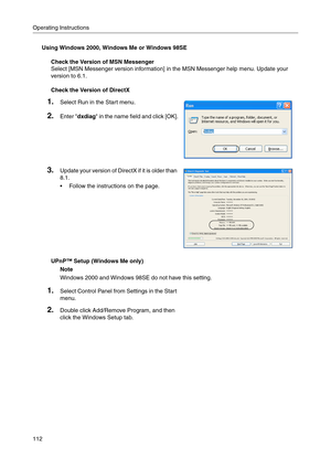 Page 112Operating Instructions
112
Using Windows 2000, Windows Me or Windows 98SE
Check the Version of MSN Messenger
Select [MSN Messenger version information] in the MSN Messenger help menu. Update your 
version to 6.1.
Check the Version of DirectX
UPnP™ Setup (Windows Me only)
Note
Windows 2000 and Windows 98SE do not have this setting.
1.Select Run in the Start menu.
2.Enter dxdiag in the name field and click [OK].
3.Update your version of DirectX if it is older than 
8.1
.
 Follow the instructions on the...