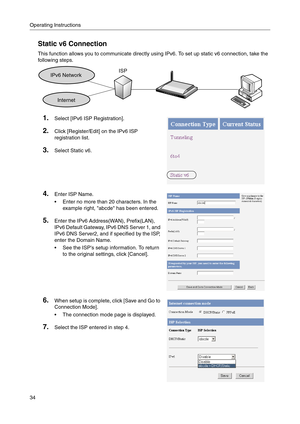 Page 34Operating Instructions
34
Static v6 Connection
This function allows you to communicate directly using IPv6. To set up static v6 connection, take the 
following steps.
1.Select [IPv6 ISP Registration].
2.Click [Register/Edit] on the IPv6 ISP 
registration list.
3.Select Static v6.
4.Enter ISP Name.
 Enter no more than 20 characters. In the 
example right, abcde has been entered.
5.Enter the IPv6 Address(WAN), Prefix(LAN), 
IPv6 Default Gateway, IPv6 DNS Server 1, and 
IPv6 DNS Server2, and if specified...