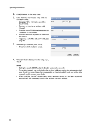 Page 48Operating Instructions
48
Notes
 Setting the stealth SSID function to Disable weakens the security.
 Some data channels may be limited by the wireless LAN card used on the wireless terminal 
side. Check the range of data channels available on the wireless LAN card, and set the data 
channels on this product accordingly.
 When modifying the SSID of this product after a wireless camera etc. has been registered 
automatically, it is necessary to match the wireless cameras settings.
1.Click [Wireless] on...