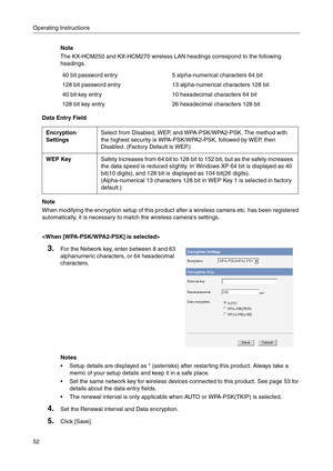 Page 52Operating Instructions
52
Note
The KX-HCM250 and KX-HCM270 wireless LAN headings correspond to the following 
headings.
Data Entry Field
Note
When modifying the encryption setup of this product after a wireless camera etc. has been registered 
automatically, it is necessary to match the wireless cameras settings.
40 bit password entry5 alpha-numerical characters 64 bit
128 bit password entry13 alpha-numerical characters 128 bit
40 bit key entry10 hexadecimal characters 64 bit
128 bit key entry 26...