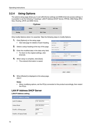 Page 74Operating Instructions
74
3.2.4 Using Options
The options setup page allows you to set LAN (Home) settings and WAN (Internet) access settings. It 
is possible to set the following 7 headings: LAN IP Address DHCP Server, PPPoE, DNS Relay, MTU 
Size, Routing, UPnP, and MAC Clone.
Only modify Options when it is essential. Take the following steps to modify Options.
Notes
 When modifying options, set the PC(s) connected to this product accordingly, then restart 
the PC(s).
LAN IP Address DHCP Server
LAN IP...