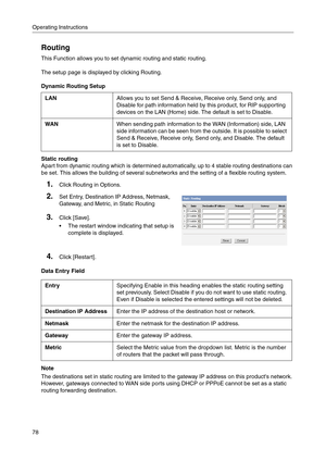 Page 78Operating Instructions
78
Routing
This Function allows you to set dynamic routing and static routing.
The setup page is displayed by clicking Routing.
Dynamic Routing Setup
Static routing
Apart from dynamic routing which is determined automatically, up to 4 stable routing destinations can 
be set. This allows the building of several subnetworks and the setting of a flexible routing system.
Data Entry Field
Note
The destinations set in static routing are limited to the gateway IP address on this products...