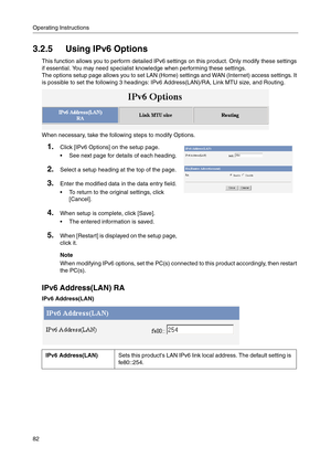 Page 82Operating Instructions
82
3.2.5 Using IPv6 Options
This function allows you to perform detailed IPv6 settings on this product. Only modify these settings 
if essential. You may need specialist knowledge when performing these settings.
The options setup page allows you to set LAN (Home) settings and WAN (Internet) access settings. It 
is possible to set the following 3 headings: IPv6 Address(LAN)/RA, Link MTU size, and Routing.
When necessary, take the following steps to modify Options.
IPv6 Address(LAN)...