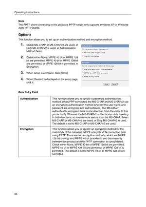 Page 86Operating Instructions
86
Note
The PPTP client connecting to this products PPTP server only supports Windows XP or Windows 
2000 PPTP clients.
Options
This function allows you to set up an authentication method and encryption method.
Data Entry Field
1.Check MS-CHAP or MS-CHAPv2 are used; or 
Only MS-CHAPv2 is used, in Authentication 
Method Setup.
2.Check either None, MPPE 40 bit or MPPE 128 
bit are permitted; MPPE 40 bit or MPPE 128 bit 
are permitted; or MPPE 128 bit is permitted, in 
Encryption....