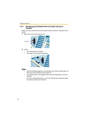 Page 12Operating Instructions
12
1.2.1 Bringing the Clicked Point to Center (Crick to 
Center)
When you click a certain point on the camera image, the point is centered on the 
image.
1.Move the cursor to the desired point.
2.Click it.
• The clicked point is centered.
• See page 15 for the pan/tilt operation.
Notes
• When End Display appears on the operation bar, Click to Center does not 
work beyond the pan/tilt end (see page 14).
• The clicked position may slightly miss the center depending on the lens...