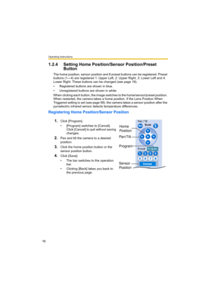 Page 16Operating Instructions
16
1.2.4 Setting Home Position/Sensor Position/Preset 
Button
The home position, sensor position and 8 preset buttons can be registered. Preset 
buttons (1—4) are registered 1: Upper Left, 2: Upper Right, 3: Lower Left and 4: 
Lower Right. These buttons can be changed (see page 19). 
• Registered buttons are shown in blue.
• Unregistered buttons are shown in white.
When clicking each button, the image switches to the home/sensor/preset position. 
When restarted, the camera takes a...