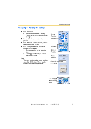 Page 19Operating Instructions
[For assistance, please call: 1-800-272-7033]                                 19
Changing or Deleting the Settings
1.
Click [Program].
• [Program] switches to [Cancel]. 
Click [Cancel] to quit without saving 
changes.
2.Pan and tilt the camera to a desired 
position.
3.Click the home position, sensor position 
or a preset button (1—8).
4.Click [Save] after setting the preset 
name or click [Delete].
• The bar switches to the operation 
bar.
• Clicking [Back] takes you back to 
the...