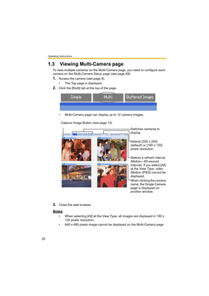 Page 20Operating Instructions
20
1.3 Viewing Multi-Camera page
To view multiple cameras on the Multi-Camera page, you need to configure each 
camera on the Multi-Camera Setup page (see page 49).
1.Access the camera (see page 8).
• The Top page is displayed.
2.Click the [Multi] tab at the top of the page.
• Multi-Camera page can display up to 12 camera images.
3.Close the web browser.
Notes
• When selecting [All] at the View Type, all images are displayed in 160 x 
120 pixels resolution.
• 640 x 480 pixels image...