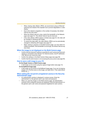 Page 21Operating Instructions
[For assistance, please call: 1-800-272-7033]                                 21
• When viewing video (Motion JPEG), we recommend using an Ethernet® 
switching hub instead of the repeater hub to prevent degradation in video 
display.
• Due to the network congestion or the number of accesses, the refresh 
interval may slow down.
• When the refresh interval is slow, restrict the bandwidth on the Network 
page (see page 31). The refresh interval may be improved.
• If the video (Motion...