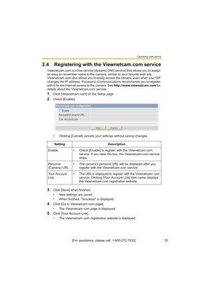 Page 33Operating Instructions
[For assistance, please call: 1-800-272-7033]                                 33
2.4 Registering with the Viewnetcam.com service
Viewnetcam.com is a free service (dynamic DNS service) that allows you to assign 
an easy to remember name to the camera, similar to your favorite web site. 
Viewnetcam.com also allows you to easily access the camera, even when your ISP 
changes the IP address. Panasonic Communications recommends you to register 
with it for the Internet access to the...