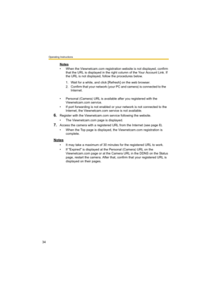 Page 34Operating Instructions
34
Notes
• When the Viewnetcam.com registration website is not displayed, confirm 
that the URL is displayed in the right column of the Your Account Link. If 
the URL is not displayed, follow the procedures below.
• Personal (Camera) URL is available after you registered with the 
Viewnetcam.com service.
• If port forwarding is not enabled or your network is not connected to the 
Internet, the Viewnetcam.com service is not available.
6.Register with the Viewnetcam.com service...