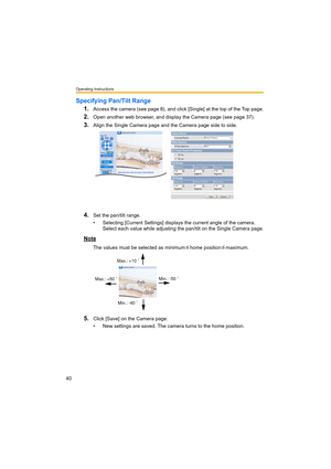 Page 40Operating Instructions
40
Specifying Pan/Tilt Range
1.
Access the camera (see page 8), and click [Single] at the top of the Top page.
2.Open another web browser, and display the Camera page (see page 37).
3.Align the Single Camera page and the Camera page side to side.
4.Set the pan/tilt range.
• Selecting [Current Settings] displays the current angle of the camera. 
Select each value while adjusting the pan/tilt on the Single Camera page.
Note
The values must be selected as minimum home position...