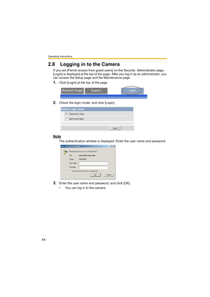 Page 44Operating Instructions
44
2.8 Logging in to the Camera
If you set [Permit access from guest users] on the Security: Administrator page, 
[Login] is displayed at the top of the page. After you log in as an administrator, you 
can access the Setup page and the Maintenance page.
1.Click [Login] at the top of the page.
2.Check the login mode, and click [Login].
Note
The authentication window is displayed. Enter the user name and password.
3.Enter the user name and password, and click [OK].
• You can log in...