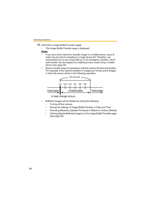 Page 66Operating Instructions
66
11 .Click [Go to Image Buffer/Transfer page].
• The Image Buffer/Transfer page is displayed.
Notes
• If you set a short interval to transfer image to a mobile phone, many E-
mails may be sent to it leading to a large phone bill. Therefore, we 
recommend you to set a long interval. In an emergency situation, the E-
mail transfer can be stopped by enabling privacy mode using a mobile 
phone (see page 25).
• Sensor transfer stops its operations until the camera finishes all...