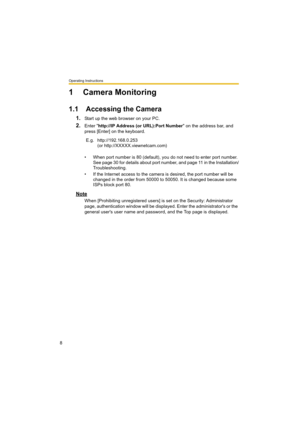 Page 8Operating Instructions
8
1 Camera Monitoring
1.1 Accessing the Camera
1.Start up the web browser on your PC.
2.Enter "http://IP Address (or URL):Port Number" on the address bar, and 
press [Enter] on the keyboard.
• When port number is 80 (default), you do not need to enter port number. 
See page 30 for details about port number, and page 11 in the Installation/
Troubleshooting.
• If the Internet access to the camera is desired, the port number will be 
changed in the order from 50000 to 50050....