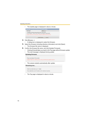 Page 74Operating Instructions
74
• The Update page is displayed in about a minute.
4.Click [Browse...].
• A dialog box is displayed to select the firmware.
5.Select the firmware (including directory information) and click [Open].
• The firmware file name is displayed.
6.Confirm the firmware file name, and click [Update Firmware].
• Clicking [Cancel] takes you back to the Top page without firmware update.
• The next message is displayed during update.
• The camera restarts automatically after update.
• The Top...