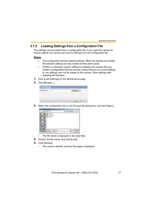 Page 77Operating Instructions
[For assistance, please call: 1-800-272-7033]                                 77
3.1.5 Loading Settings from a Configuration File
The settings can be loaded from a configuration file. If you reset the camera to 
factory default, the camera can load its settings from the configuration file.
Notes
• The configuration file has network settings. When the settings are loaded, 
the network settings are also loaded as they were saved. 
• If there is a firmware version difference between...