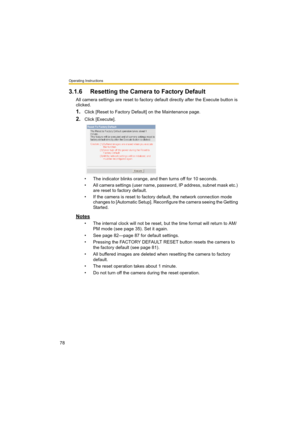 Page 78Operating Instructions
78
3.1.6 Resetting the Camera to Factory Default
All camera settings are reset to factory default directly after the Execute button is 
clicked.
1.Click [Reset to Factory Default] on the Maintenance page.
2.Click [Execute].
• The indicator blinks orange, and then turns off for 10 seconds.
• All camera settings (user name, password, IP address, subnet mask etc.) 
are reset to factory default.
• If the camera is reset to factory default, the network connection mode 
changes to...