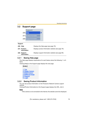 Page 79Operating Instructions
[For assistance, please call: 1-800-272-7033]                                 79
3.2 Support page
3.2.1 Seeing Help page
The Help page displays explanations for each feature about the following 1. to 6. 
items.
Clicking [Help] on the Support page displays the next page.
3.2.2 Seeing Product Information
You can see product information on the Panasonic Network Camera support 
website.
Clicking [Product Information] on the Support page displays the URL, click it.
Note
If the camera is...