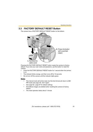 Page 81Operating Instructions
[For assistance, please call: 1-800-272-7033]                                 81
3.3 FACTORY DEFAULT RESET Button
The camera has a FACTORY DEFAULT RESET button on the bottom.
Pressing the FACTORY DEFAULT RESET button resets the camera to factory 
default. If you lose your user name and password, use this button to reset the 
camera.
• Press the FACTORY DEFAULT RESET button for 1 second when the camera 
is on.
• The indicator blinks orange, and then turns off for 10 seconds.
• Do...