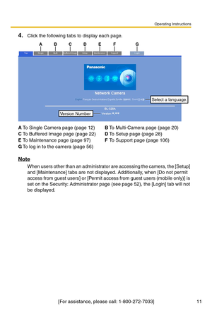 Page 11Operating Instructions
[For assistance, please call: 1-800-272-7033] 11
4.Click the following tabs to display each page.
Note
When users other than an administrator are accessing the camera, the [Setup] 
and [Maintenance] tabs are not displayed. Additionally, when [Do not permit 
access from guest users] or [Permit access from guest users (mobile only)] is 
set on the Security: Administrator page (see page 
52), the [Login] tab will not 
be displayed.
ATo Single Camera page (page 12)BTo Multi-Camera page...