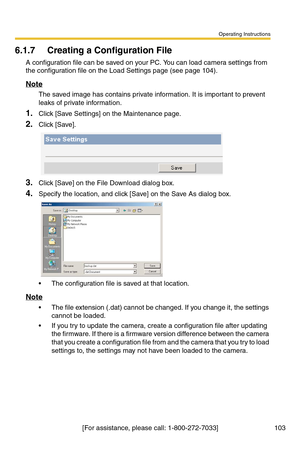 Page 103Operating Instructions
[For assistance, please call: 1-800-272-7033] 103
6.1.7 Creating a Configuration File
A configuration file can be saved on your PC. You can load camera settings from 
the configuration file on the Load Settings page (see page 
104).
Note
The saved image has contains private information. It is important to prevent 
leaks of private information.
1.Click [Save Settings] on the Maintenance page.
2.Click [Save].
3.Click [Save] on the File Download dialog box.
4.Specify the location, and...