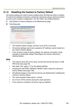 Page 105Operating Instructions
[For assistance, please call: 1-800-272-7033] 105
6.1.9 Resetting the Camera to Factory Default
All camera settings are reset to factory default when the Execute button is clicked. 
To restore the wireless connection, access the camera by using a wired connection 
and set up the wireless configuration. (For BL-C20A, see Getting Started.)
1.Click [Reset to Factory Default] on the Maintenance page.
2.Click [Execute].
 The indicator blinks orange, and then turns off for 5 seconds.
...