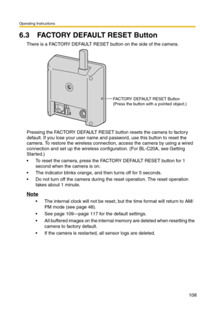 Page 108Operating Instructions
108
6.3 FACTORY DEFAULT RESET Button
There is a FACTORY DEFAULT RESET button on the side of the camera.
Pressing the FACTORY DEFAULT RESET button resets the camera to factory 
default. If you lose your user name and password, use this button to reset the 
camera. To restore the wireless connection, access the camera by using a wired 
connection and set up the wireless configuration. (For BL-C20A, see Getting 
Started.)
 To reset the camera, press the FACTORY DEFAULT RESET button...