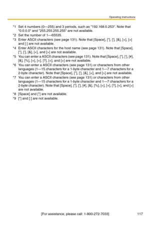 Page 117Operating Instructions
[For assistance, please call: 1-800-272-7033] 117
*1Set 4 numbers (0—255) and 3 periods, such as 192.168.0.253. Note that 
0.0.0.0 and 255.255.255.255 are not available.
*2Set the number of 1—65535.
*3Enter ASCII characters (see page 131). Note that [Space], [], [], [&], [] 
and [:] are not available.
*4Enter ASCII characters for the host name (see page 131). Note that [Space], 
[], [], [&], [] are not available.
*5You can enter a ASCII characters (see page 131). Note that [Space],...