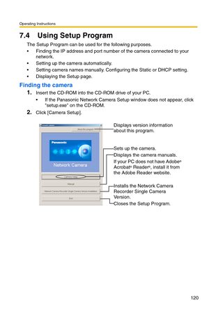 Page 120Operating Instructions
120
7.4 Using Setup Program
The Setup Program can be used for the following purposes.
 Finding the IP address and port number of the camera connected to your 
network.
 Setting up the camera automatically.
 Setting camera names manually. Configuring the Static or DHCP setting.
 Displaying the Setup page.
Finding the camera
1.Insert the CD-ROM into the CD-ROM drive of your PC.
 If the Panasonic Network Camera Setup window does not appear, click 
setup.exe on the CD-ROM.
2.Click...