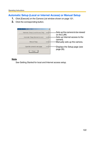 Page 122Operating Instructions
122
Automatic Setup (Local or Internet Access) or Manual Setup
1.Click [Execute] on the Camera List window shown on page 121.
2.Click the corresponding button.
Note
See Getting Started for local and Internet access setup.
 
 
Sets up the camera to be viewed 
on the LAN.
 
Sets up Internet access to the 
camera.
 
Manually sets up the camera. 
 
Displays the Setup page (see 
page 
28). 