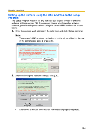 Page 124Operating Instructions
124
Setting up the Camera Using the MAC Address on the Setup 
Program
The Setup Program may not list any cameras due to your firewall or antivirus 
software settings on your PC. If you cannot disable your firewall or antivirus 
software, you can set up the camera using the camera MAC address as shown 
below. 
1.Enter the camera MAC address in the data field, and click [Set up camera].
Note
The cameras MAC address can be found on the sticker affixed to the rear 
of the camera (see...