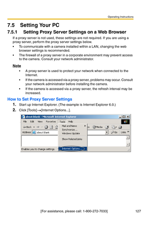 Page 127Operating Instructions
[For assistance, please call: 1-800-272-7033] 127
7.5 Setting Your PC
7.5.1 Setting Proxy Server Settings on a Web Browser 
If a proxy server is not used, these settings are not required. If you are using a 
proxy server, perform the proxy server settings below.
 To communicate with a camera installed within a LAN, changing the web 
browser settings is recommended.
 The firewall of a proxy server in a corporate environment may prevent access 
to the camera. Consult your network...