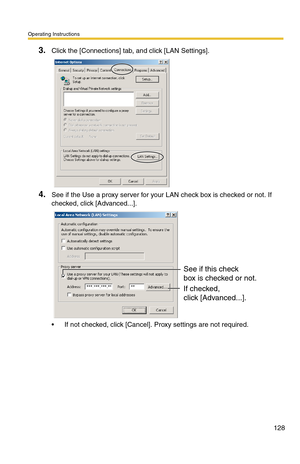 Page 128Operating Instructions
128
3.Click the [Connections] tab, and click [LAN Settings].
4.See if the Use a proxy server for your LAN check box is checked or not. If 
checked, click [Advanced...].
 If not checked, click [Cancel]. Proxy settings are not required.
See if this check
box is checked or not.
If checked, 
click [Advanced...]. 