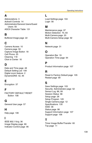 Page 139Operating Instructions
139
A
Abbreviations 3
ActiveX Controls 14
Administrator/General Users/Guest 
Users 55
ASCII Character Table 131
B
Buffered Image page 22
C
Camera Access 10
Camera page 50
Capture Image Button 18
Cell Phone 25
Cleaning 118
Click to Center 16
D
Date and Time page 48
Default Setting List 109
Digital zoom feature 2
DynamicDNS 42, 46
E
Encryption 37
F
FACTORY DEFAULT RESET 
Button 108
G
General User page 57
H
Help page 106
I
IEEE 802.11b/g 36
Image Display page 89
Indicator Control page...