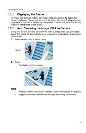 Page 16Operating Instructions
16
1.2.1 Displaying the Banner
An image and its linked website can be specified for a banner. To display the 
banner, the Banner Display settings need to be set on the Image Display page (see 
page 
89). Clicking the banner displays the website of the set URL Link. The Banner 
Display is not enabled as the default.
1.2.2 Auto Centering the Image (Click to Center)
Using your mouse, click any portion of the camera image when using the digital 
zoom. The image will automatically move...