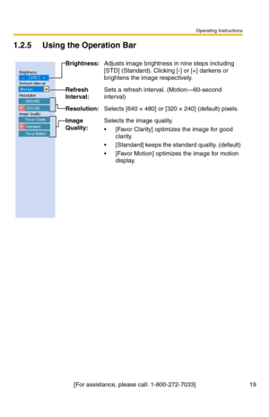 Page 19Operating Instructions
[For assistance, please call: 1-800-272-7033] 19
1.2.5 Using the Operation Bar
Brightness:Adjusts image brightness in nine steps including 
[STD] (Standard). Clicking [-] or [+] darkens or 
brightens the image respectively.
Refresh 
Interval:Sets a refresh interval. (Motion—60-second 
interval)
Resolution:Selects [640 × 480] or [320 × 240] (default) pixels.
Image 
Quality:Selects the image quality.
 [Favor Clarity] optimizes the image for good 
clarity.
 [Standard] keeps the...