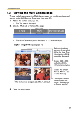 Page 20Operating Instructions
20
1.3 Viewing the Multi-Camera page
To view multiple cameras on the Multi-Camera page, you need to configure each 
camera on the Multi-Camera Setup page (see page 
92).
1.Access the camera (see page 10).
 The Top page is displayed.
2.Click the [Multi] tab at the top of the page.
 The Multi-Camera page can display up to 12 camera images.
3.Close the web browser.
Capture Image Button (See page 18)
Switches displayed 
cameras. If you select 
[All] at the View Type, 
video (Motion...