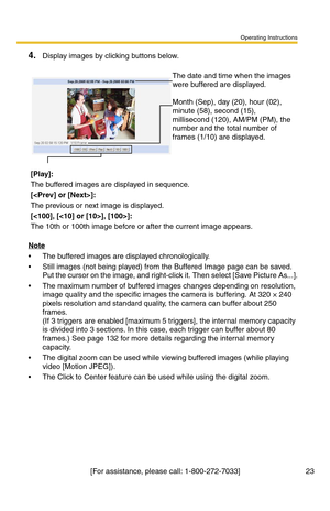 Page 23Operating Instructions
[For assistance, please call: 1-800-272-7033] 23
4.Display images by clicking buttons below.
Note
 The buffered images are displayed chronologically.
 Still images (not being played) from the Buffered Image page can be saved. 
Put the cursor on the image, and right-click it. Then select [Save Picture As...].
 The maximum number of buffered images changes depending on resolution, 
image quality and the specific images the camera is buffering. At 320 × 240 
pixels resolution and...