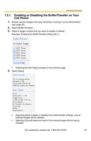 Page 27Operating Instructions
[For assistance, please call: 1-800-272-7033] 27
1.5.1 Enabling or Disabling the Buffer/Transfer on Your 
Cell Phone
1.Access camera images from your cell phone, and log in as an administrator 
(see page 
25).
2.Select [Buffer/Transfer].
3.Select a trigger number that you want to enable or disable.
Example: Enabling the Buffer/Transfer setting (No.1).
 Selecting [Control Page] changes to the previous page.
4.Select [Save].
 Selecting [Save] enables or disables the buffer/transfer...