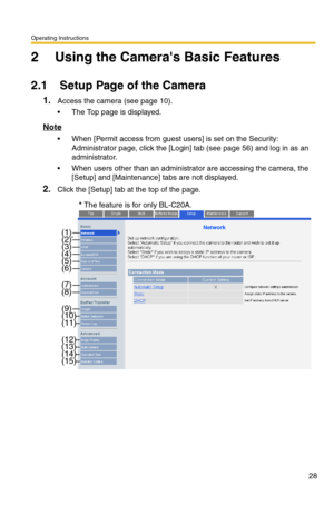 Page 28Operating Instructions
28
2 Using the Cameras Basic Features
2.1 Setup Page of the Camera
1.Access the camera (see page 10).
 The Top page is displayed.
Note
 When [Permit access from guest users] is set on the Security: 
Administrator page, click the [Login] tab (see page 
56) and log in as an 
administrator.
 When users other than an administrator are accessing the camera, the 
[Setup] and [Maintenance] tabs are not displayed.
2.Click the [Setup] tab at the top of the page.
(2)*
(3)(4)(5)(6)
(7)(8)...