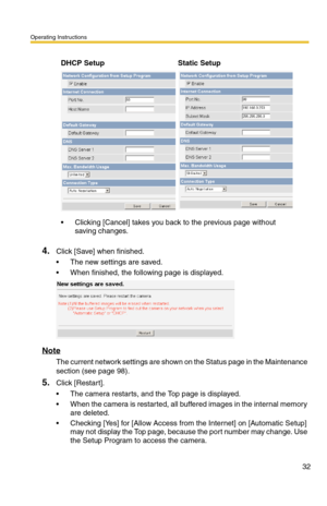 Page 32Operating Instructions
32
4.Click [Save] when finished.
 The new settings are saved.
 When finished, the following page is displayed. 
Note
The current network settings are shown on the Status page in the Maintenance 
section (see page 
98).
5.Click [Restart].
 The camera restarts, and the Top page is displayed.
 When the camera is restarted, all buffered images in the internal memory 
are deleted.
 Checking [Yes] for [Allow Access from the Internet] on [Automatic Setup] 
may not display the Top...