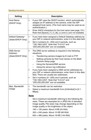 Page 34Operating Instructions
34
Host Name
(DHCP Only)
 If your ISP uses the DHCP function, which automatically 
assigns an IP address to the camera, enter the ISP-
assigned host name. (The host name may be used as an 
authentication.)
 Enter ASCII characters for the host name (see page 131). 
Note that [Space], [], [], [&], [] are not available.
Default Gateway*1
(Static/DHCP Only)
 If you have been assigned a Default Gateway address by 
your ISP or network administrator, enter it in this data field.
 Set...