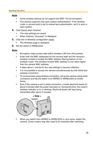 Page 38Operating Instructions
38
Note
 Some wireless devices do not support the WEP 152 bit encryption.
 The camera supports only open system authentication. If the wireless 
router or access point is set to shared key authentication, set it to auto or 
open system.
4.Click [Save] when finished.
 The new settings are saved.
 When finished, Success! is displayed.
5.Click [Go to Wireless configuration page].
 The Wireless page is displayed.
6.Set the switch to WIRELESS.
Note
 Encryption helps protect data...