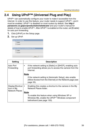 Page 39Operating Instructions
[For assistance, please call: 1-800-272-7033] 39
2.4 Using UPnP™ (Universal Plug and Play)
UPnPTM can automatically configure your router to make it accessible from the 
Internet. In order to use this feature, your router needs to support UPnPTM, and it 
must be enabled. UPnPTM is disabled on most routers by default. See http://
panasonic.co.jp/pcc/products/en/netwkcam/ and your routers manual for 
details of how to enable UPnPTM. After UPnPTM is enabled on the router, set [Enable]...