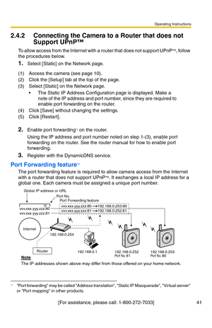 Page 41Operating Instructions
[For assistance, please call: 1-800-272-7033] 41
2.4.2 Connecting the Camera to a Router that does not 
Support UPnP™
To allow access from the Internet with a router that does not support UPnPTM, follow 
the procedures below.
1.Select [Static] on the Network page.
2.Enable port forwarding*1 on the router.
Using the IP address and port number noted on step 1-(3), enable port 
forwarding on the router. See the router manual for how to enable port 
forwarding.
3.Register with the...