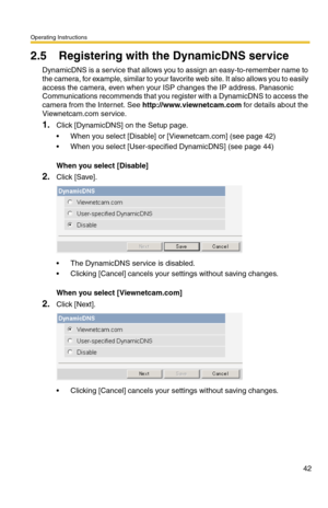 Page 42Operating Instructions
42
2.5 Registering with the DynamicDNS service
DynamicDNS is a service that allows you to assign an easy-to-remember name to 
the camera, for example, similar to your favorite web site. It also allows you to easily 
access the camera, even when your ISP changes the IP address. Panasonic 
Communications recommends that you register with a DynamicDNS to access the 
camera from the Internet. See 
http://www.viewnetcam.com for details about the 
Viewnetcam.com service.
1.Click...