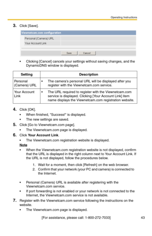 Page 43Operating Instructions
[For assistance, please call: 1-800-272-7033] 43
3.Click [Save].
 Clicking [Cancel] cancels your settings without saving changes, and the 
DynamicDNS window is displayed.
4.Click [OK].
 When finished, Success! is displayed.
 The new settings are saved.
5.Click [Go to Viewnetcam.com page].
 The Viewnetcam.com page is displayed.
6.Click Your Account Link.
 The Viewnetcam.com registration website is displayed.
Note
 When the Viewnetcam.com registration website is not displayed,...