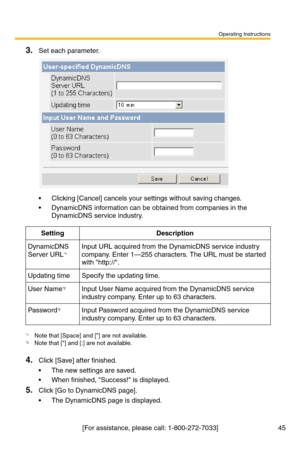 Page 45Operating Instructions
[For assistance, please call: 1-800-272-7033] 45
3.Set each parameter.
 Clicking [Cancel] cancels your settings without saving changes.
 DynamicDNS information can be obtained from companies in the 
DynamicDNS service industry.
4.Click [Save] after finished.
 The new settings are saved.
 When finished, Success! is displayed.
5.Click [Go to DynamicDNS page].
 The DynamicDNS page is displayed.
SettingDescription
DynamicDNS 
Server URL*1
*1Note that [Space] and [] are not...