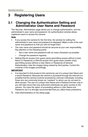 Page 52Operating Instructions
52
3 Registering Users
3.1 Changing the Authentication Setting and 
Administrator User Name and Password
The Security: Administrator page allows you to change authentication, and the 
administrators user name and password. An authentication window allows 
registered users to access the camera.
Note
 If you access the camera for the first time, the window for setting the 
administrators user name and password is displayed. Make a note of the user 
name and password so that you will...